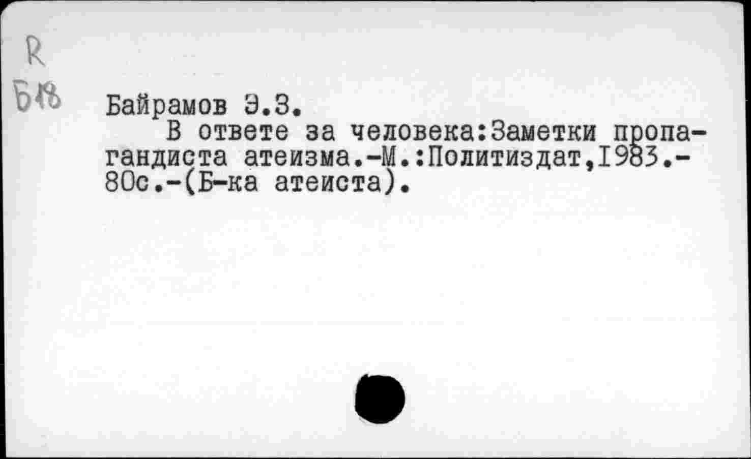 ﻿Й.
Байрамов 3.3.
В ответе за человека:Заметки пропагандиста атеизма.-М.:Политиздат,1983.-80с.-(Б-ка атеиста).